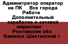 Админитратор-оператор на ПК  - Все города Работа » Дополнительный заработок и сетевой маркетинг   . Ростовская обл.,Каменск-Шахтинский г.